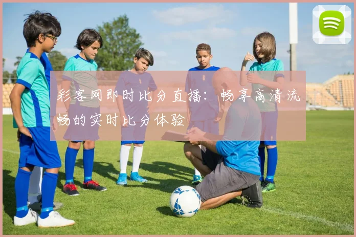 彩客网即时比分直播：畅享高清流畅的实时比分体验