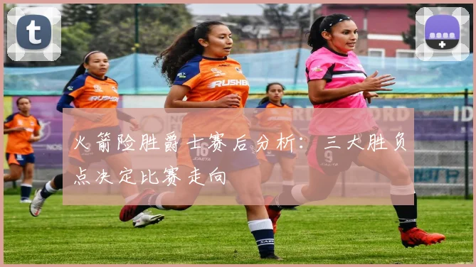 火箭险胜爵士赛后分析：三大胜负点决定比赛走向