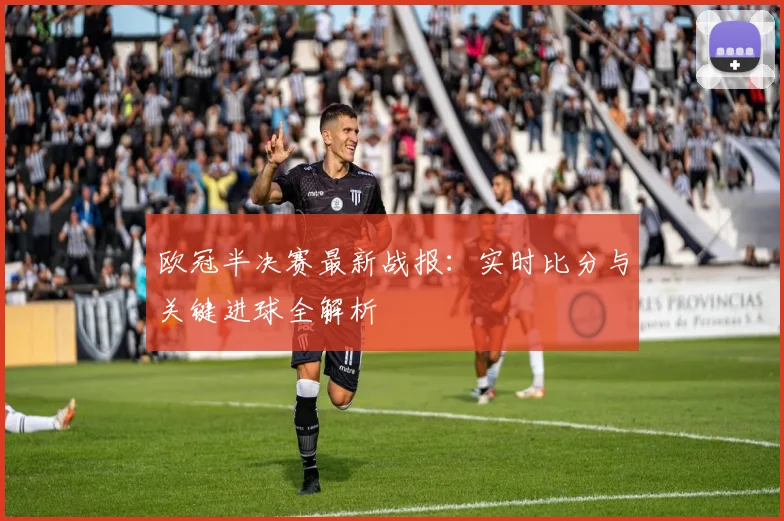 欧冠半决赛最新战报:实时比分与关键进球全解析