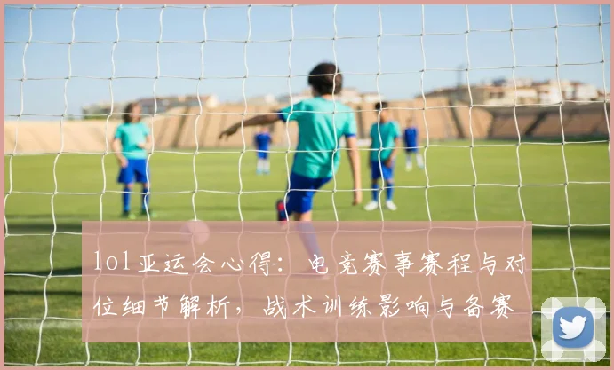 lol亚运会心得：电竞赛事赛程与对位细节解析，战术训练影响与备赛要点归纳