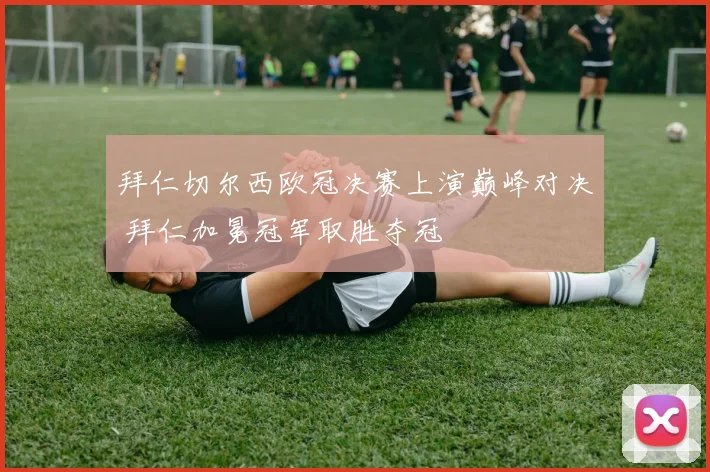 拜仁切尔西欧冠决赛上演巅峰对决 拜仁加冕冠军取胜夺冠