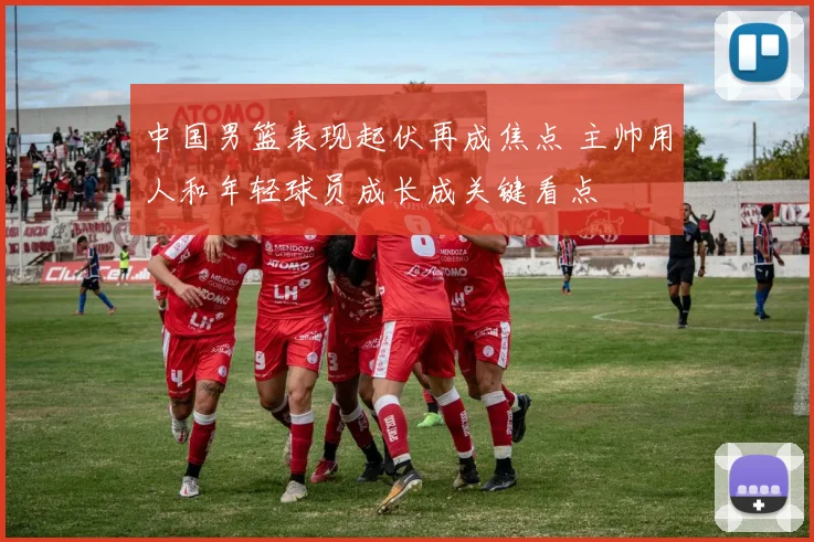 中国男篮表现起伏再成焦点 主帅用人和年轻球员成长成关键看点