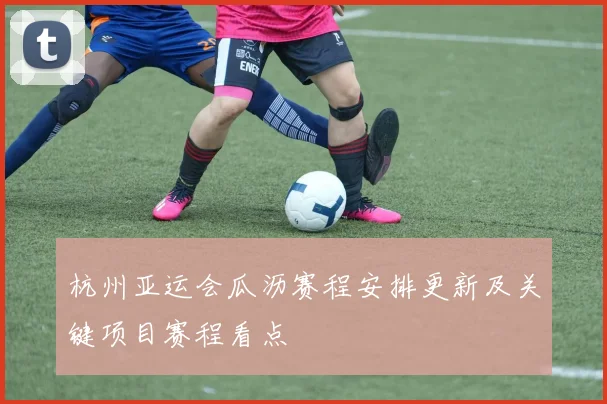 杭州亚运会瓜沥赛程安排更新及关键项目赛程看点