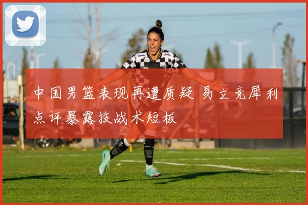 中国男篮表现再遭质疑 易立竞犀利点评暴露技战术短板