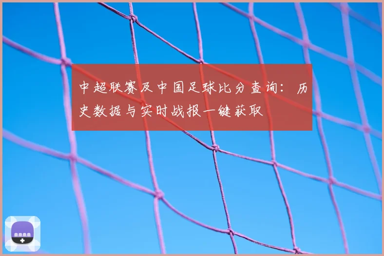中超联赛及中国足球比分查询：历史数据与实时战报一键获取