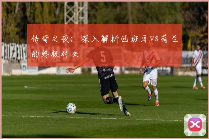 传奇之夜：深入解析西班牙vs荷兰的终极对决