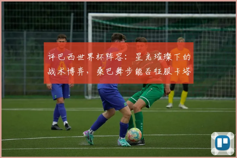 评巴西世界杯阵容：星光璀璨下的战术博弈，桑巴舞步能否征服卡塔尔？