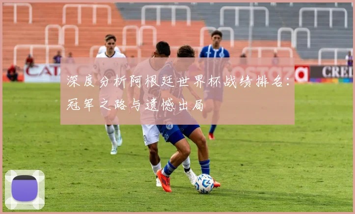 深度分析阿根廷世界杯战绩排名：冠军之路与遗憾出局