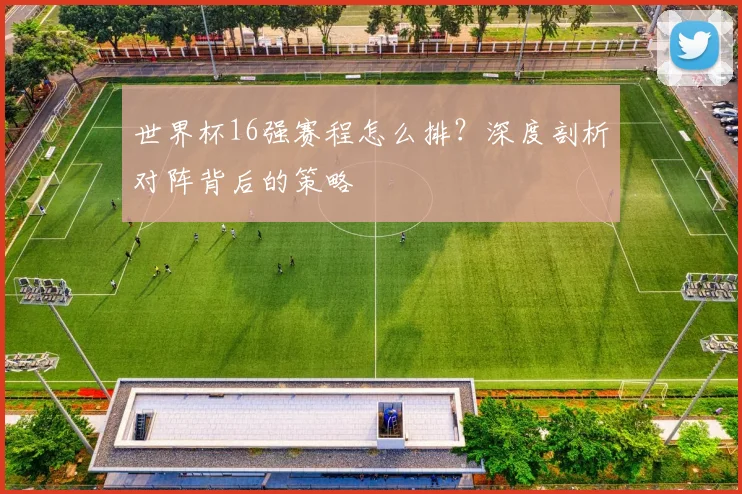 世界杯16强赛程怎么排？深度剖析对阵背后的策略