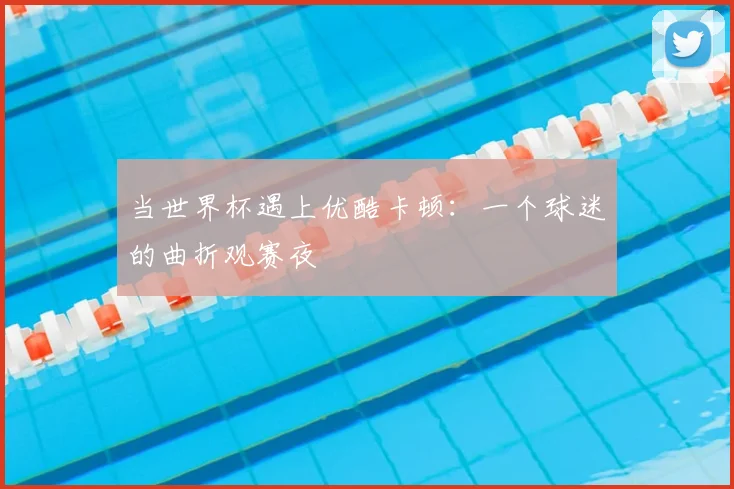 当世界杯遇上优酷卡顿:一个球迷的曲折观赛夜