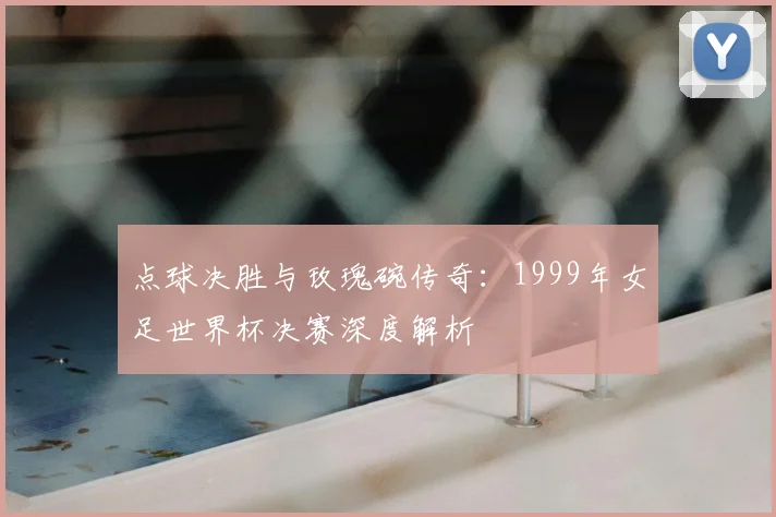 点球决胜与玫瑰碗传奇：1999年女足世界杯决赛深度解析