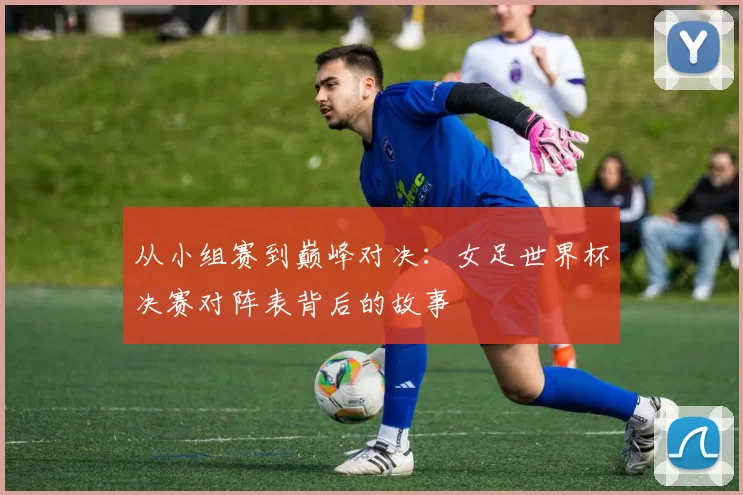 从小组赛到巅峰对决：女足世界杯决赛对阵表背后的故事