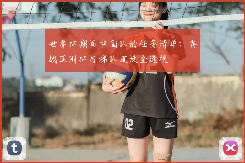 世界杯期间中国队的任务清单:备战亚洲杯与梯队建设全透视