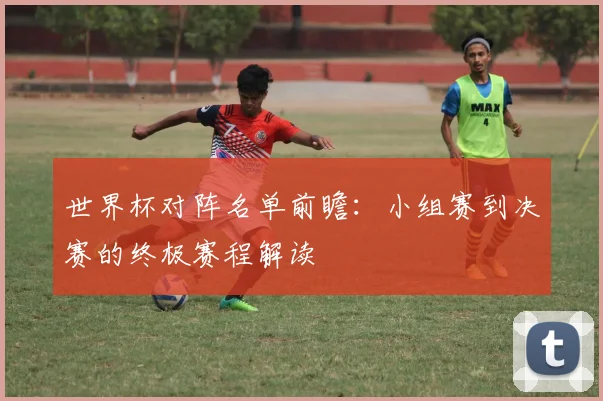 世界杯对阵名单前瞻：小组赛到决赛的终极赛程解读