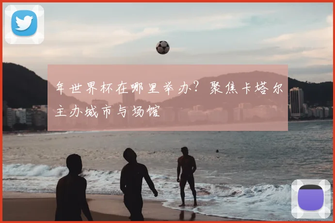 年世界杯在哪里举办？聚焦卡塔尔主办城市与场馆