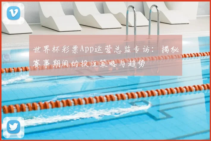 世界杯彩票App运营总监专访:揭秘赛事期间的投注策略与趋势