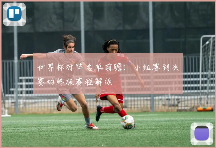 世界杯对阵名单前瞻：小组赛到决赛的终极赛程解读