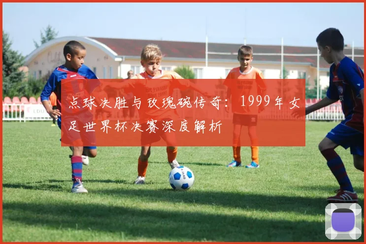 点球决胜与玫瑰碗传奇：1999年女足世界杯决赛深度解析
